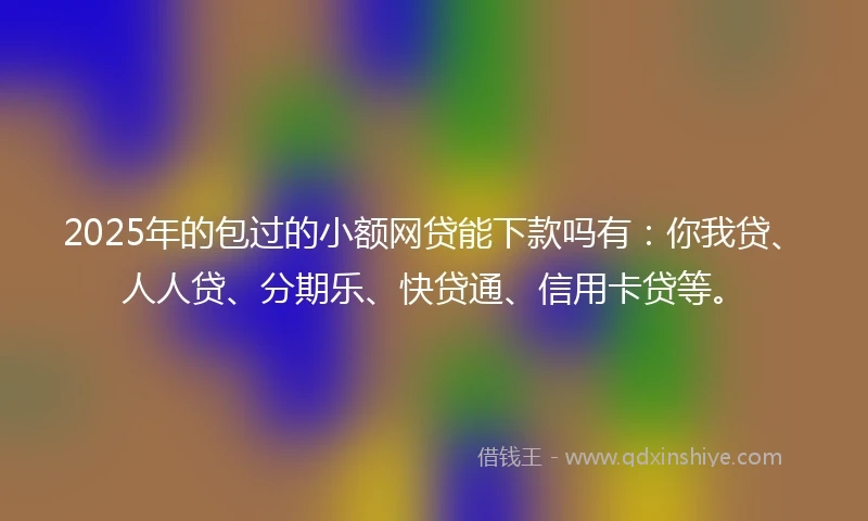 2025年的包过的小额网贷能下款吗有：你我贷、人人贷、分期乐、快贷通、信用卡贷等。