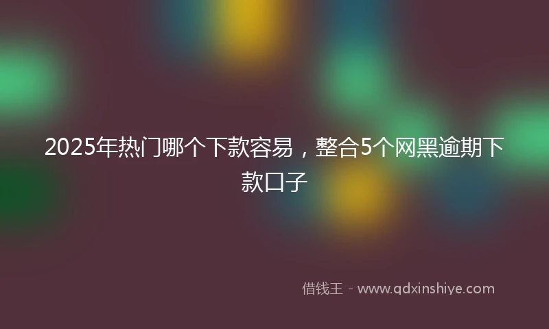 2025年热门哪个下款容易，整合5个网黑逾期下款口子