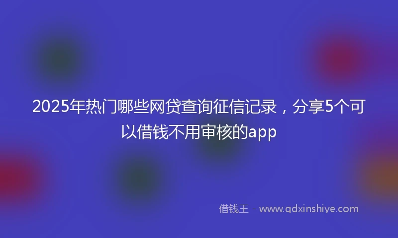 2025年热门哪些网贷查询征信记录，分享5个可以借钱不用审核的app