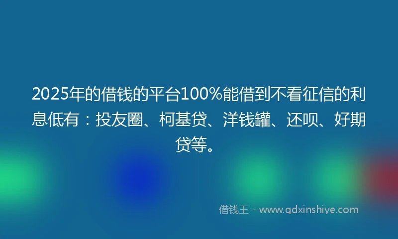 2025年的借钱的平台100%能借到不看征信的利息低有：投友圈、柯基贷、洋钱罐、还呗、好期贷等。