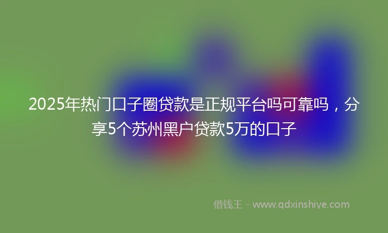 2025年热门口子圈贷款是正规平台吗可靠吗，分享5个苏州黑户贷款5万的口子