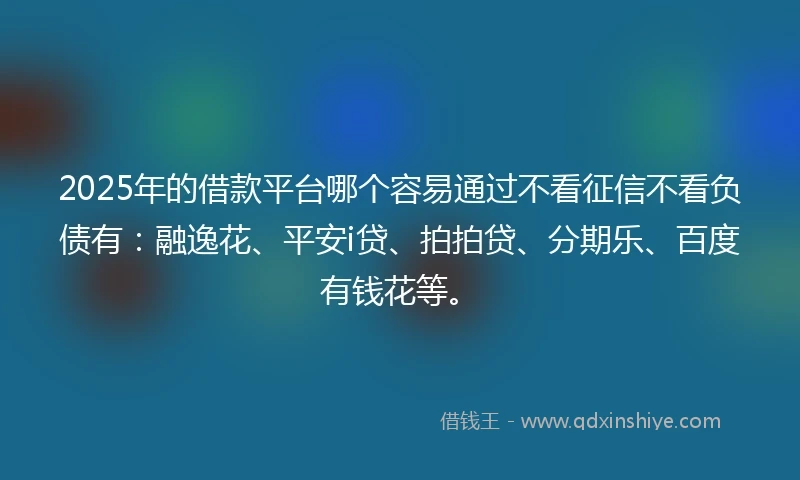 2025年的借款平台哪个容易通过不看征信不看负债有：融逸花、平安i贷、拍拍贷、分期乐、百度有钱花等。