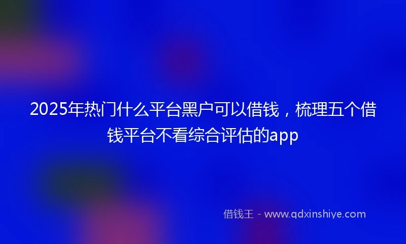 2025年热门什么平台黑户可以借钱，梳理五个借钱平台不看综合评估的app