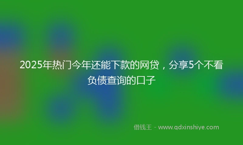 2025年热门今年还能下款的网贷,分享5个不看负债查询的口子
