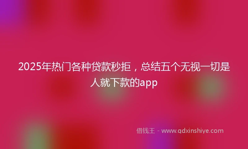 2025年热门各种贷款秒拒，总结五个无视一切是人就下款的app