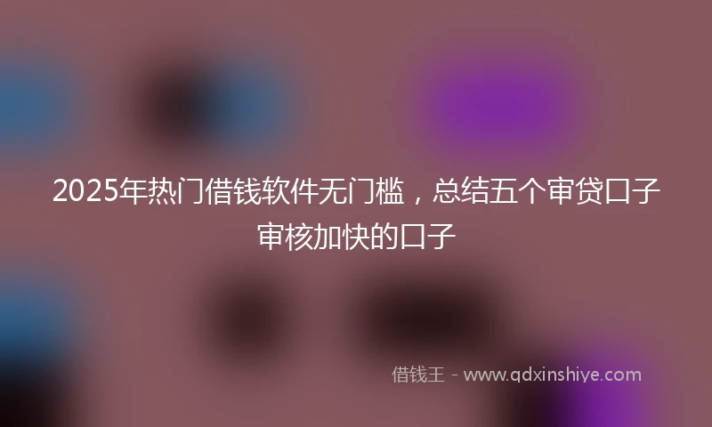 2025年热门借钱软件无门槛，总结五个审贷口子审核加快的口子