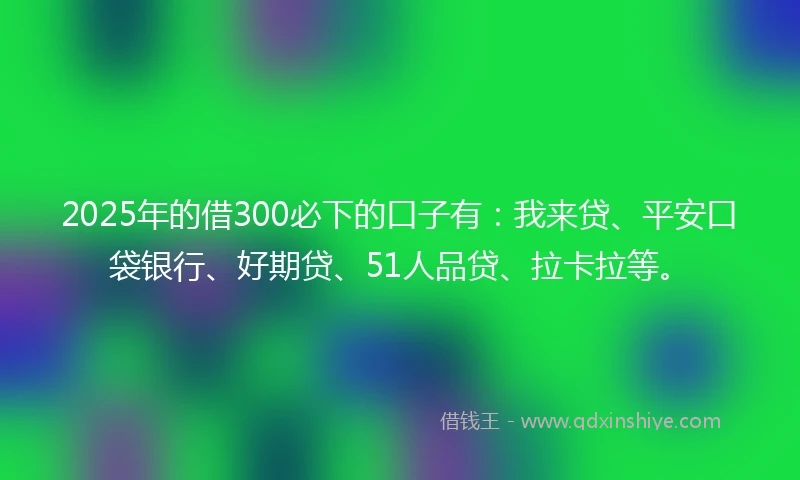 2025年的借300必下的口子有：我来贷、平安口袋银行、好期贷、51人品贷、拉卡拉等。