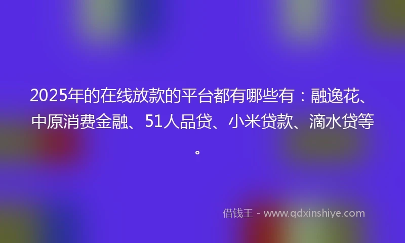 2025年的在线放款的平台都有哪些有：融逸花、中原消费金融、51人品贷、小米贷款、滴水贷等。