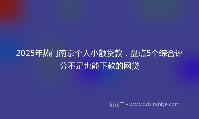 2025年热门南京个人小额贷款，盘点5个综合评分不足也能下款的网贷