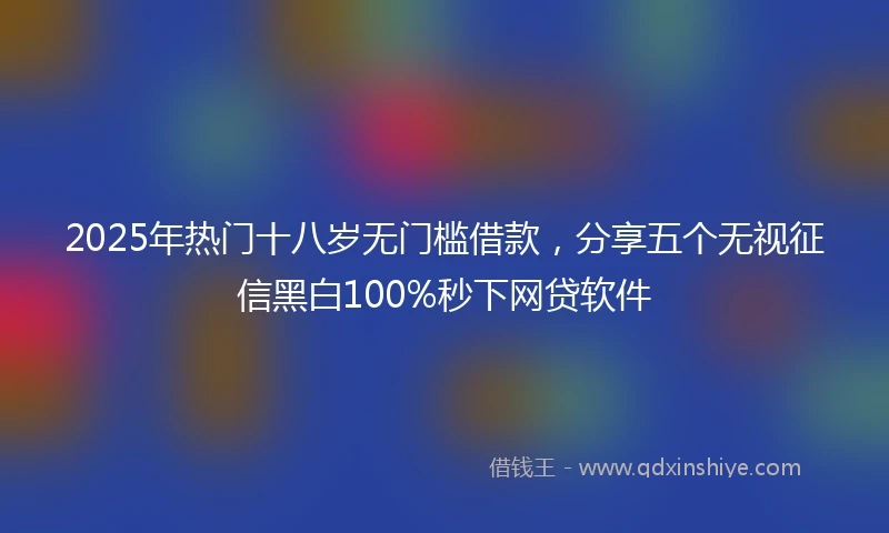 2025年热门十八岁无门槛借款，分享五个无视征信黑白100%秒下网贷软件