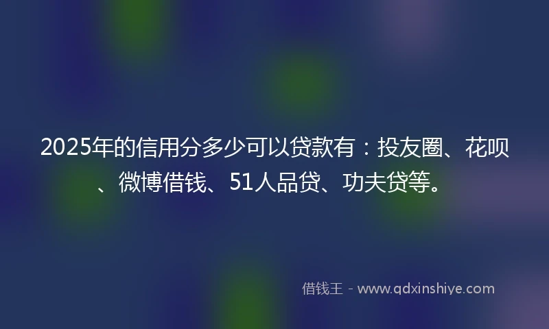 2025年的信用分多少可以贷款有：投友圈、花呗、微博借钱、51人品贷、功夫贷等。