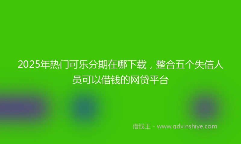 2025年热门可乐分期在哪下载，整合五个失信人员可以借钱的网贷平台