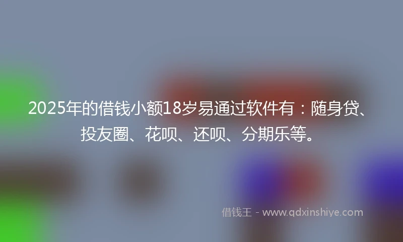 2025年的借钱小额18岁易通过软件有：随身贷、投友圈、花呗、还呗、分期乐等。