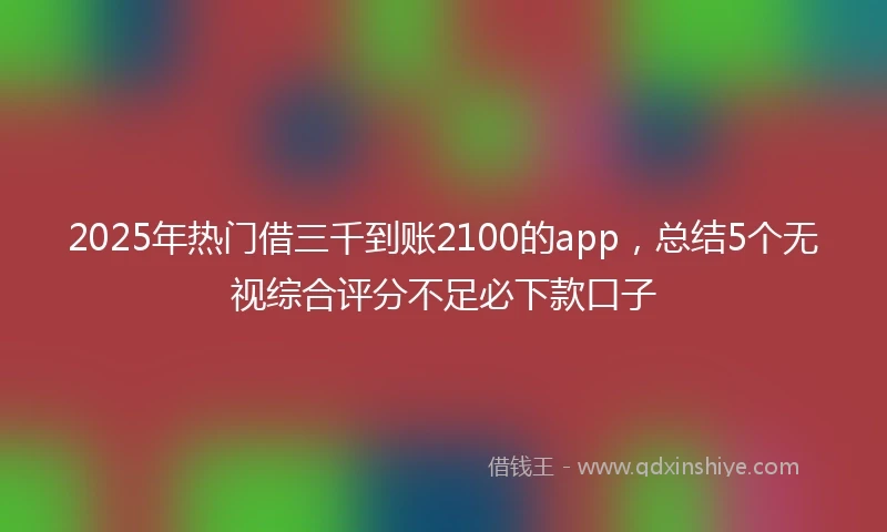 2025年热门借三千到账2100的app，总结5个无视综合评分不足必下款口子