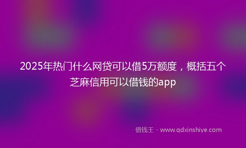 2025年热门什么网贷可以借5万额度，概括五个芝麻信用可以借钱的app