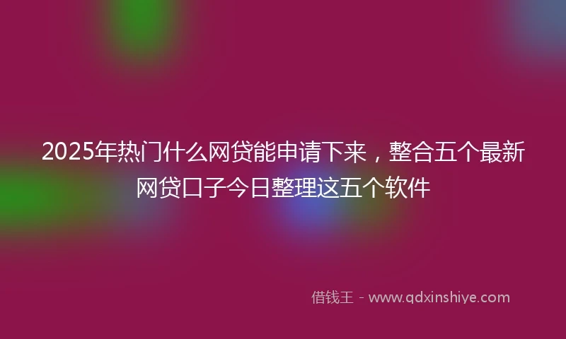 2025年热门什么网贷能申请下来，整合五个最新网贷口子今日整理这五个软件