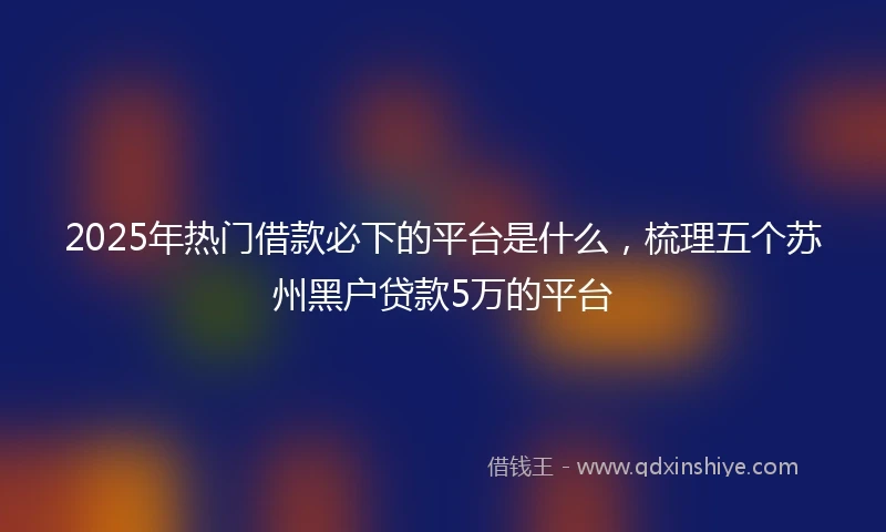 2025年热门借款必下的平台是什么，梳理五个苏州黑户贷款5万的平台