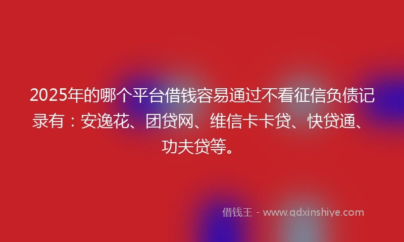 2025年的哪个平台借钱容易通过不看征信负债记录有：安逸花、团贷网、维信卡卡贷、快贷通、功夫贷等。