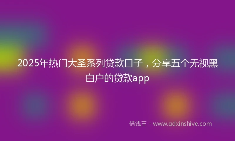 2025年热门大圣系列贷款口子，分享五个无视黑白户的贷款app
