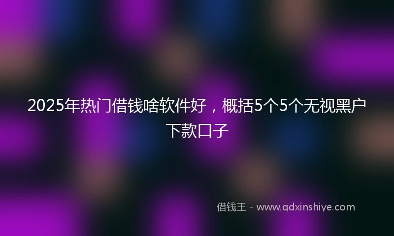 2025年热门借钱啥软件好，概括5个5个无视黑户下款口子