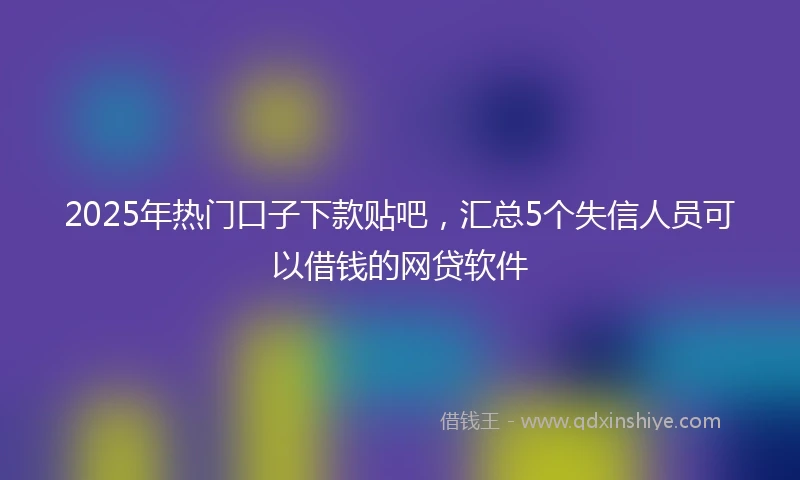 2025年热门口子下款贴吧，汇总5个失信人员可以借钱的网贷软件