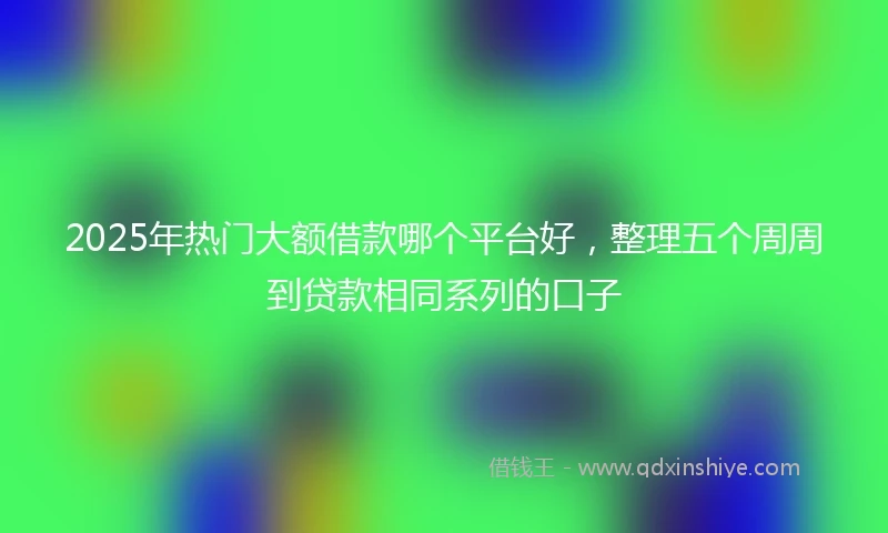 2025年热门大额借款哪个平台好，整理五个周周到贷款相同系列的口子