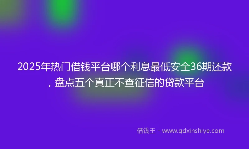 2025年热门借钱平台哪个利息最低安全36期还款，盘点五个真正不查征信的贷款平台