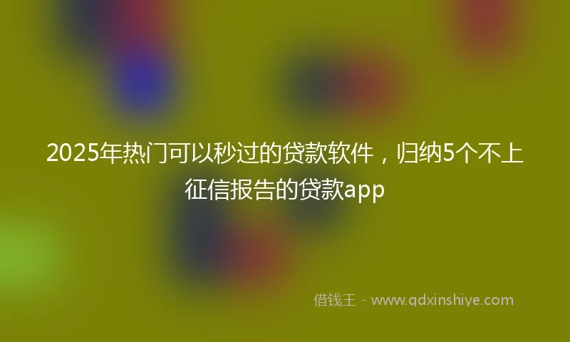 2025年热门可以秒过的贷款软件,归纳5个不上征信报告的贷款app