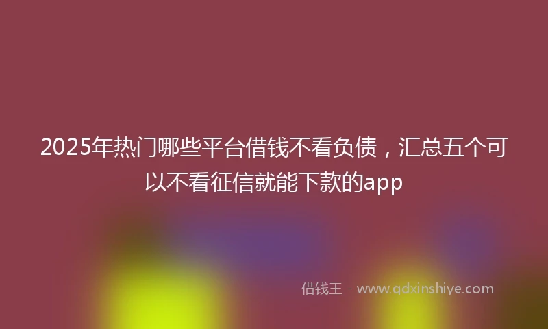 2025年热门哪些平台借钱不看负债，汇总五个可以不看征信就能下款的app