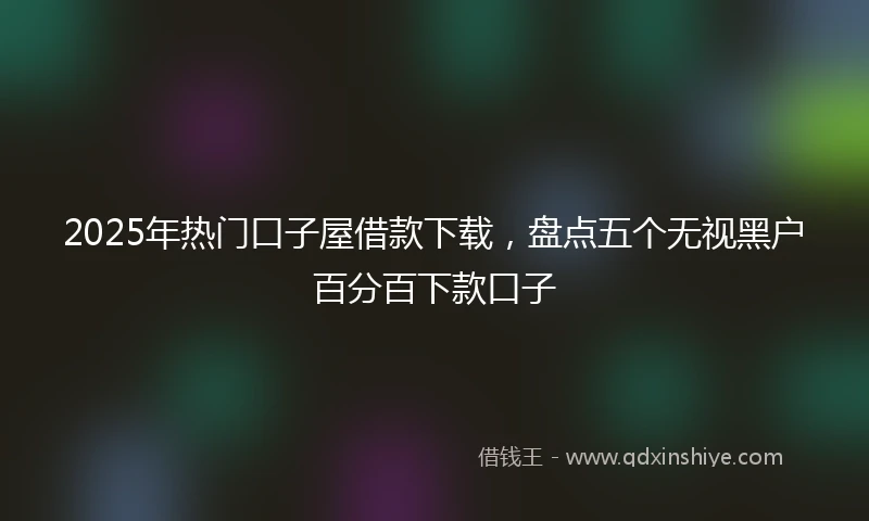 2025年热门口子屋借款下载，盘点五个无视黑户百分百下款口子