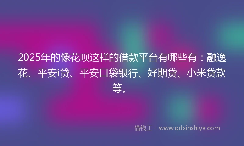 2025年的像花呗这样的借款平台有哪些有：融逸花、平安i贷、平安口袋银行、好期贷、小米贷款等。