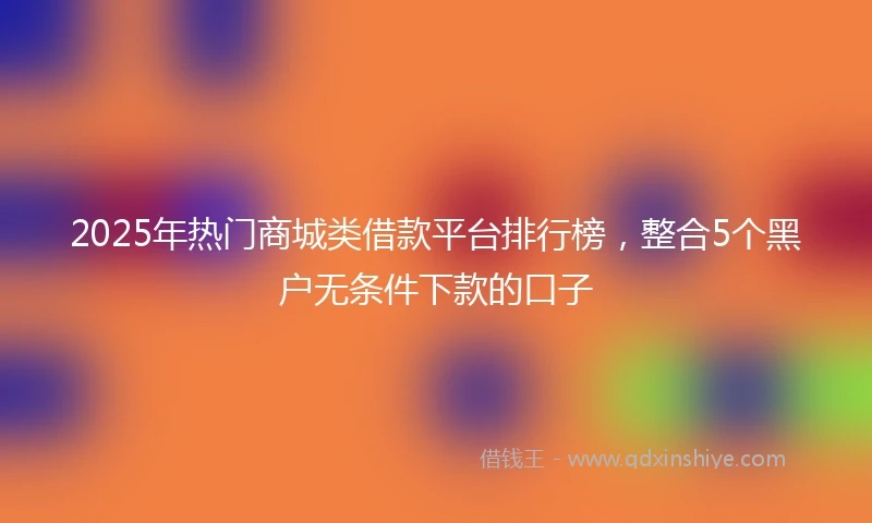 2025年热门商城类借款平台排行榜，整合5个黑户无条件下款的口子