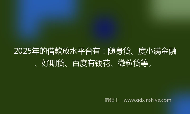 2025年的借款放水平台有:随身贷、度小满金融、好期贷、百度有钱花、微粒贷等。