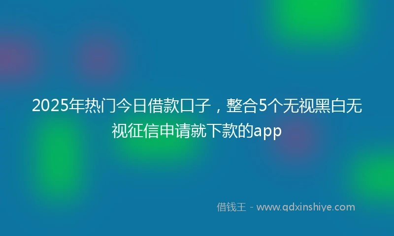 2025年热门今日借款口子，整合5个无视黑白无视征信申请就下款的app