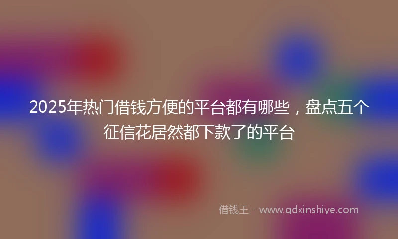 2025年热门借钱方便的平台都有哪些，盘点五个征信花居然都下款了的平台