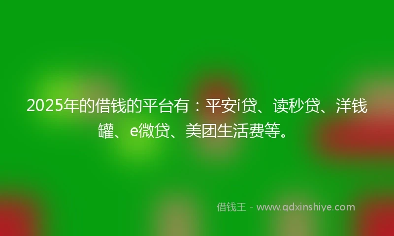 2025年的借钱的平台有：平安i贷、读秒贷、洋钱罐、e微贷、美团生活费等。