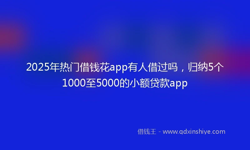 2025年热门借钱花app有人借过吗，归纳5个1000至5000的小额贷款app