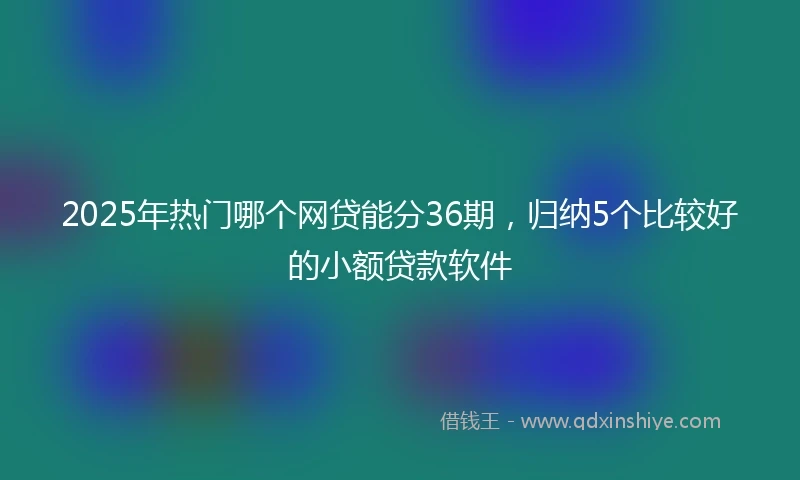 2025年热门哪个网贷能分36期，归纳5个比较好的小额贷款软件