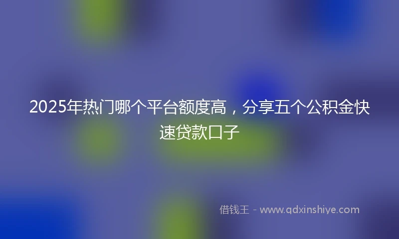 2025年热门哪个平台额度高，分享五个公积金快速贷款口子