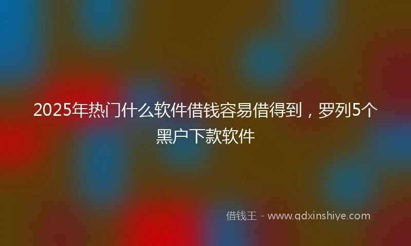 2025年热门什么软件借钱容易借得到，罗列5个黑户下款软件