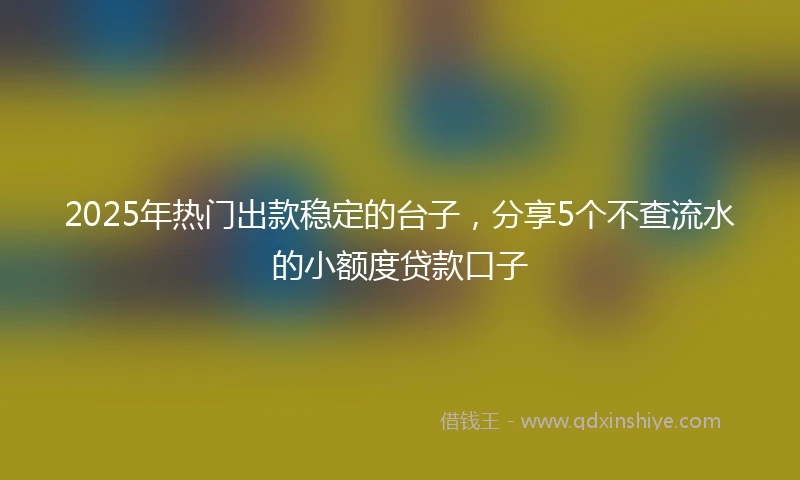 2025年热门出款稳定的台子，分享5个不查流水的小额度贷款口子