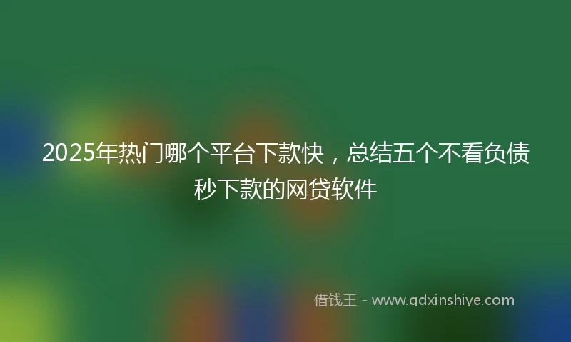 2025年热门哪个平台下款快，总结五个不看负债秒下款的网贷软件