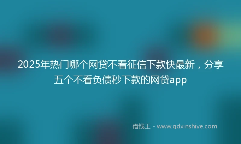 2025年热门哪个网贷不看征信下款快最新，分享五个不看负债秒下款的网贷app