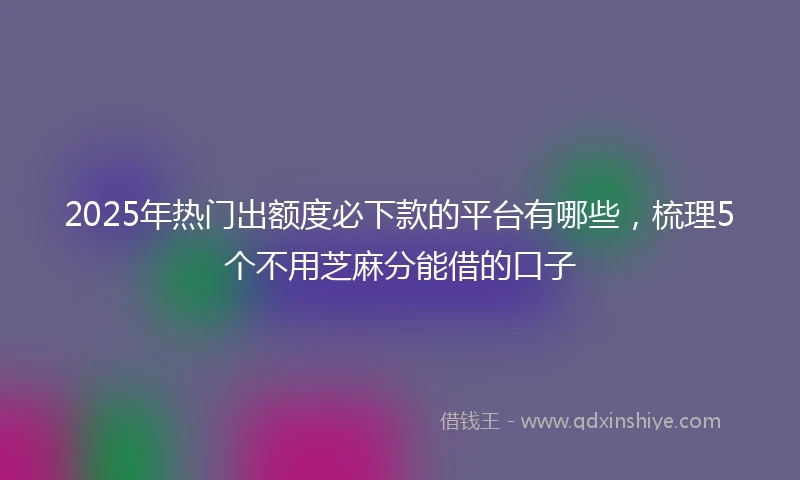 2025年热门出额度必下款的平台有哪些，梳理5个不用芝麻分能借的口子