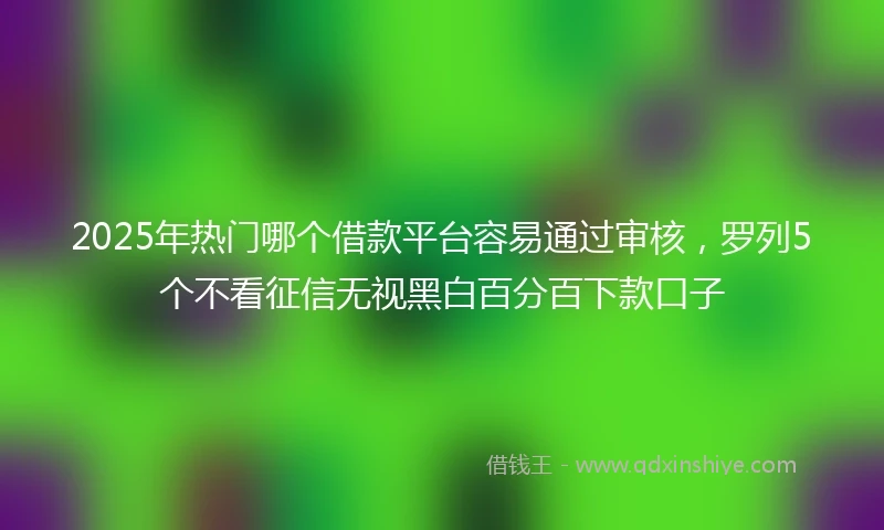 2025年热门哪个借款平台容易通过审核，罗列5个不看征信无视黑白百分百下款口子