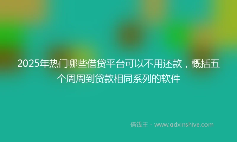 2025年热门哪些借贷平台可以不用还款，概括五个周周到贷款相同系列的软件