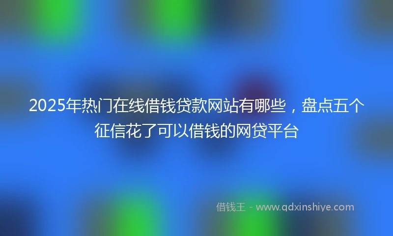 2025年热门在线借钱贷款网站有哪些，盘点五个征信花了可以借钱的网贷平台