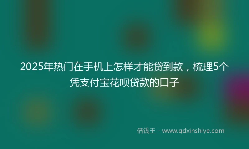2025年热门在手机上怎样才能贷到款，梳理5个凭支付宝花呗贷款的口子