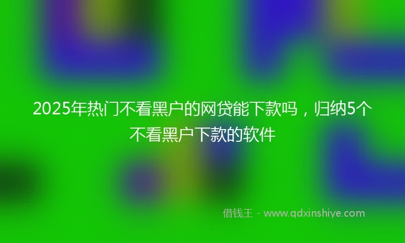 2025年热门不看黑户的网贷能下款吗，归纳5个不看黑户下款的软件