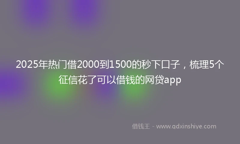 2025年热门借2000到1500的秒下口子,梳理5个征信花了可以借钱的网贷app